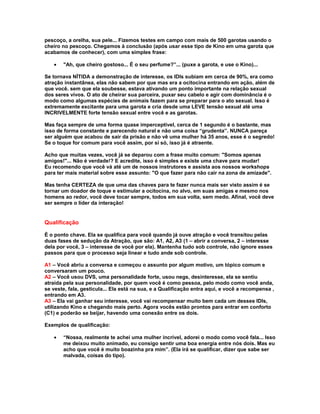 pescoço, a orelha, sua pele... Fizemos testes em campo com mais de 500 garotas usando o
cheiro no pescoço. Chegamos à conclusão (após usar esse tipo de Kino em uma garota que
acabamos de conhecer), com uma simples frase:

   •   "Ah, que cheiro gostoso... É o seu perfume?”... (puxe a garota, e use o Kino)...

Se tornava NÍTIDA a demonstração de interesse, os IDIs subiam em cerca de 90%, era como
atração instantânea, elas não sabem por que mas era a ocitocina entrando em ação, além de
que você. sem que ela soubesse, estava ativando um ponto importante na relação sexual
dos seres vivos. O ato de cheirar sua parceira, puxar seu cabelo e agir com dominância é o
modo como algumas espécies de animais fazem para se preparar para o ato sexual. Isso é
extremamente excitante para uma garota e cria desde uma LEVE tensão sexual até uma
INCRIVELMENTE forte tensão sexual entre você e as garotas.

Mas faça sempre de uma forma quase imperceptível, cerca de 1 segundo é o bastante, mas
isso de forma constante e parecendo natural e não uma coisa “grudenta”. NUNCA pareça
ser alguém que acabou de sair da prisão e não vê uma mulher há 35 anos, esse é o segredo!
Se o toque for comum para você assim, por si só, isso já é atraente.

Acho que muitas vezes, você já se deparou com a frase muito comum: "Somos apenas
amigos!"... Não é verdade!? E acredite, isso é simples e existe uma chave para mudar!
Eu recomendo que você vá até um de nossos instrutores e assista aos nossos workshops
para ter mais material sobre esse assunto: "O que fazer para não cair na zona de amizade".

Mas tenha CERTEZA de que uma das chaves para te fazer nunca mais ser visto assim é se
tornar um doador de toque e estimular a ocitocina, no alvo, em suas amigas e mesmo nos
homens ao redor, você deve tocar sempre, todos em sua volta, sem medo. Afinal, você deve
ser sempre o líder da interação!


Qualificação

É o ponto chave. Ela se qualifica para você quando já ouve atração e você transitou pelas
duas fases de sedução da Atração, que são: A1, A2, A3 (1 – abrir a conversa, 2 – interesse
dela por você, 3 – interesse de você por ela). Mantenha tudo sob controle, não ignore esses
passos para que o processo seja linear e tudo ande sob controle.

A1 – Você abriu a conversa e começou o assunto por algum motivo, um tópico comum e
conversaram um pouco.
A2 – Você usou DVS, uma personalidade forte, usou negs, desinteresse, ela se sentiu
atraída pela sua personalidade, por quem você é como pessoa, pelo modo como você anda,
se veste, fala, gesticula... Ela está na sua, e a Qualificação entra aqui, e você a recompensa ,
entrando em A3.
A3 – Ela vai ganhar seu interesse, você vai recompensar muito bem cada um desses IDIs,
utilizando Kino e chegando mais perto. Agora vocês estão prontos para entrar em conforto
(C1) e poderão se beijar, havendo uma conexão entre os dois.

Exemplos de qualificação:

   •   “Nossa, realmente te achei uma mulher incrível, adorei o modo como você fala... Isso
       me deixou muito animado, eu consigo sentir uma boa energia entre nós dois. Mas eu
       acho que você é muito boazinha pra mim”. (Ela irá se qualificar, dizer que sabe ser
       malvada, coisas do tipo).
 