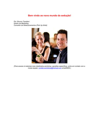 Bem vindo ao novo mundo da sedução!

Por: Brunno Tassitani .
Diretor de Marketing.
Consultor de Relacionamentos (Pick Up Artist)




(Para acesso à materiais mais detalhados,workshop, apostilas específicas, entre em contato com a
                  nossa equipe: contato.workshop@hotmail.com email/MSN )
 