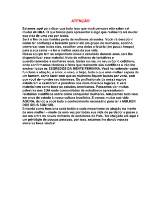 ATENÇÃO

Estamos aqui para dizer que tudo isso que você pensava não saber vai
mudar AGORA. O que temos para apresentar é algo que realmente irá mudar
sua vida de uma vez por todas.
Será o fim de sua timidez perto de mulheres atraentes. Você irá descobrir
como ter confiança o bastante para ir até um grupo de mulheres, sozinho,
conversar com todas elas, escolher uma delas e levá-la (em pouco tempo)
para a sua cama – e ter o melhor sexo da sua vida.
Nossa equipe tem se empenhado nisso e estudado durante anos para lhe
disponibilizar esse material, fruto de milhares de tentativas e
questionamentos a mulheres reais, testes na rua, no seu próprio cotidiano,
onde confirmamos técnicas e fatos que realmente são científicos e irão lhe
ensinar todos os SEGREDOS DA MENTE FEMININA. Você vai entender como
funciona a atração, o amor, o sexo, o beijo, tudo o que uma mulher espera de
um homem, como fazer com que as mulheres fiquem loucas por você, sem
que você demonstre seu interesse. Os profissionais da nossa equipe
estudaram e assistiram a palestras nos mais diversos lugares. E este
material tem como base os estudos americanos. Passamos por muitas
palestras nos EUA onde comunidades de estudiosos apresentaram
relatórios científicos sobre como conquistar mulheres. Adaptamos tudo isso
em anos de estudo à nossa cultura brasileira. E vamos mudar sua vida
AGORA, dando a você todo o conhecimento necessário para ter a MULHER
DOS SEUS SONHOS.
Entenda como funciona cada botão e cada mecanismo de atração na mente
de uma mulher – mude de uma vez por todas sua vida de perdedor e passe a
ser um entre os novos milhares de sedutores do País. Ter chegado até aqui é
um privilégio de poucas pessoas, por isso, estamos lhe dando nossas
sinceras boas vindas!
 