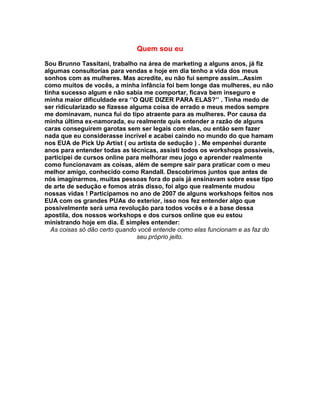 Quem sou eu

Sou Brunno Tassitani, trabalho na área de marketing a alguns anos, já fiz
algumas consultorias para vendas e hoje em dia tenho a vida dos meus
sonhos com as mulheres. Mas acredite, eu não fui sempre assim...Assim
como muitos de vocês, a minha infância foi bem longe das mulheres, eu não
tinha sucesso algum e não sabia me comportar, ficava bem inseguro e
minha maior dificuldade era ‘’O QUE DIZER PARA ELAS?’’ . Tinha medo de
ser ridicularizado se fizesse alguma coisa de errado e meus medos sempre
me dominavam, nunca fui do tipo atraente para as mulheres. Por causa da
minha última ex-namorada, eu realmente quis entender a razão de alguns
caras conseguirem garotas sem ser legais com elas, ou então sem fazer
nada que eu considerasse incrível e acabei caindo no mundo do que hamam
nos EUA de Pick Up Artist ( ou artista de sedução ) . Me empenhei durante
anos para entender todas as técnicas, assisti todos os workshops possíveis,
participei de cursos online para melhorar meu jogo e aprender realmente
como funcionavam as coisas, além de sempre sair para praticar com o meu
melhor amigo, conhecido como Randall. Descobrimos juntos que antes de
nós imaginarmos, muitas pessoas fora do país já ensinavam sobre esse tipo
de arte de sedução e fomos atrás disso, foi algo que realmente mudou
nossas vidas ! Participamos no ano de 2007 de alguns workshops feitos nos
EUA com os grandes PUAs do exterior, isso nos fez entender algo que
possivelmente será uma revolução para todos vocês e é a base dessa
apostila, dos nossos workshops e dos cursos online que eu estou
ministrando hoje em dia. É simples entender:
   As coisas só dão certo quando você entende como elas funcionam e as faz do
                                seu próprio jeito.
 