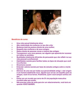Benefícios do curso:

•     Uma vida sexual totalmente ativa;
•     Alta rotatividade de mulheres no seu dia a dia;
•     Mudança total de postura diante de uma mulher;
•     Respeito das mulheres e de seus amigos;
•     Status diante de pessoas novas e mesmo das antigas;
•     Transparecer uma nova pessoa, ser alguém que aparenta ter sucesso
      em todos os sentidos;
•     Qualidades totalmente eficientes de persuasão que vão refletir na sua
      vida pessoal e profissional;
•     Habilidades sociais para facilitar todos os tipos de situação que você
      irá enfrentar;
•     Dinamismo social;
•     Entender valores sociais por base de estudos antigos sobre a mente
      humana;
•     Eliminar de uma vez por todas sua personalidade antiga e dar origem
      à um homem totalmente novo, alguém que vai ser um espelho para os
      amigos; você irá se tornar, finalmente, quem você sempre sonhou em
      ser;
•     Entrar em um mundo que cerca de 2% da população masculina
      mundial sabe que existe;
•     Não precisar mais de sorte para ter um relacionamento, você terá um
      quando VOCÊ QUISER.
 