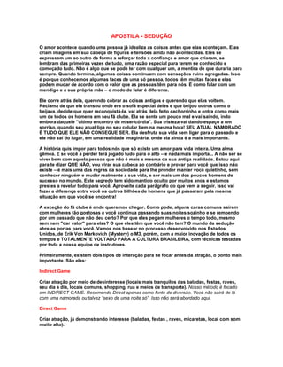 APOSTILA - SEDUÇÃO
O amor acontece quando uma pessoa já idealiza as coisas antes que elas aconteçam. Elas
criam imagens em sua cabeça de figuras e tensões ainda não acontecidas. Eles se
expressam um ao outro de forma a reforçar toda a confiança e amor que criaram, se
lembram das primeiras vezes de tudo, uma razão especial para terem se conhecido e
começado tudo. Não é algo que se pode ter com qualquer um, a mentira de que duraria para
sempre. Quando termina, algumas coisas continuam com sensações ruins agregadas. Isso
é porque conhecemos algumas faces de uma só pessoa, todos têm muitas faces e elas
podem mudar de acordo com o valor que as pessoas têm para nós. É como falar com um
mendigo e a sua própria mãe – o modo de falar é diferente.

Ele corre atrás dela, querendo cobrar as coisas antigas e querendo que elas voltem.
Reclama de que ela transou onde era o sofá especial deles e que beijou outros como o
beijava, decide que quer reconquistá-la, vai atrás dela feito cachorrinho e entra como mais
um de todos os homens em seu fã clube. Ela se sente um pouco mal e vai saindo, indo
embora daquele ''último encontro de misericórdia''. Sua tristeza vai dando espaço a um
sorriso, quando seu atual liga no seu celular bem na mesma hora! SEU ATUAL NAMORADO
É TUDO QUE ELE NÃO CONSEGUE SER. Ela desfruta sua vida sem ligar para o passado e
ele não sai do lugar, em uma realidade imaginária, onde ela ainda é a mais importante.

A história quis impor para todos nós que só existe um amor para vida inteira. Uma alma
gêmea. E se você a perder terá jogado tudo para o alto – e nada mais importa... A não ser se
viver bem com aquela pessoa que não é mais a mesma da sua antiga realidade. Estou aqui
para te dizer QUE NÃO, vou virar sua cabeça ao contrário e provar para você que isso não
existe – é mais uma das regras da sociedade para lhe prender manter você quietinho, sem
conhecer ninguém e mudar realmente a sua vida, e ser mais um dos poucos homens de
sucesso no mundo. Este segredo tem sido mantido oculto por muitos anos e estamos
prestes a revelar tudo para você. Aproveite cada parágrafo do que vem a seguir. Isso vai
fazer a diferença entre você os outros bilhões de homens que já passaram pela mesma
situação em que você se encontra!

A exceção do fã clube é onde queremos chegar. Como pode, alguns caras comuns saírem
com mulheres tão gostosas e você continua passando suas noites sozinho e se remoendo
por um passado que não deu certo? Por que eles pegam mulheres o tempo todo, mesmo
sem nem ''dar valor'' para elas? O que eles têm que você não tem? O mundo da sedução
abre as portas para você. Vamos nos basear no processo desenvolvido nos Estados
Unidos, de Erik Von Markovich (Mystery) o M3, porém, com a maior inovação de todos os
tempos e TOTALMENTE VOLTADO PARA A CULTURA BRASILEIRA, com técnicas testadas
por toda a nossa equipe de instrutores.

Primeiramente, existem dois tipos de interação para se focar antes da atração, o ponto mais
importante. São eles:

Indirect Game

Criar atração por meio de desinteresse (locais mais tranquilos das baladas, festas, raves,
seu dia a dia, locais comuns, shopping, rua e meios de transporte). Nosso método é focado
em INDIRECT GAME. Recomendo Direct apenas como fonte de diversão. Você não sairá de lá
com uma namorada ou talvez “sexo de uma noite só”. Isso não será abordado aqui.

Direct Game

Criar atração, já demonstrando interesse (baladas, festas , raves, micaretas, local com som
muito alto).
 