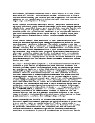 Provavelmente, você não se sentia tímido diante da menina mais feia de sua sala, correto?
Então emule essa sensação! Lembre-se de como ela era e a imagine no lugar de todas as
mulheres bonitas com quem você conversar, será mais fácil assumir o jogo interno em sua
cabeça, de que você é o prêmio e mostrar desinteresse inicial, e isso, como vamos ver a
seguir, é algo crucial no processo de atração.

Agora , falaremos do nosso foco, as mulheres. Entenda... As mulheres realmente bonitas
geralmente utilizam uma espécie de escudo de proteção. Imagine agora, quantas vezes elas
são abordadas e a quantidade de vezes que já foram abordadas a vida toda! Elas são muito
melhores em avaliação do que nós, homens, e podem nos deixar sem ter o que falar e
realmente ignorar tudo o que você disser! A boa notícia: é que estou prestes a lhe mostrar
algo que pode mudar tudo pelo que você passou até hoje. Vou realmente ensinar como
funciona o processo de atração de uma mulher e como furar essa barreira natural de
proteção!

Vamos entender uma coisa agora. As mulheres vão para a balada e querem se sentir
poderosas, sabem que serão abordadas, elas sentem que vão arrasar e pisar nos homens
aumenta seu ego – e geralmente ainda entram VIPs em todas as baladas, ou seja, elas
aumentam seu ego de graça e utilizam vocês para isso (estamos dizendo garotas realmente
LINDAS e poderosas). Mas, por outro lado, elas ainda são mulheres e sonham em ter um
grande amor, elas acordam e vão se deitar todas as noites querendo alguém fora do comum
para se entregar – e no fundo são assim, como você! Sentem-se sozinhas e adorariam ter
alguém para compartilhar todos os segredos. Mas jamais agiriam assim em uma balada...
Então, antes de qualquer coisa, acredite. Elas são mais fáceis de conversar durante uma
tarde comum, na rua, no shopping, em uma loja, em uma lanchonete. Isso abaixa de grande
forma a sua resistência. Mas fique tranqüilo: também vamos expor, mais adiante, algumas
técnicas para a noite!

Seu processo de atração é bem complicado. As mulheres se sentem naturalmente atraídas
por líderes de grupo, pessoas que agem exalando poder, bom humor, autoestima, que
realmente conversam com elas em nível emocional, alguém que elas vão precisar mostrar
para as amigas, ou alguém que as amigas dela já adoram! Primeiro você deve furar seu
escudo de bloqueio para ter acesso à garota. Isso pode ser feito pedindo uma opinião
simples ou informação. Mulheres adoram ajudar e você estará agindo com desinteresse,
não ativará o seu sistema de defesa contra homens! Resultado: você já pode iniciar uma
conversa normal, é quando você a faz rir. Elas não riem com quem elas não se sentem à
vontade! Essa é a sua meta, use um quebra-gelo e faça ela rir em seguida, segundos depois,
e pronto, você já foi aceito para iniciar uma conversa. Agora se prepare... Ela vai notar o
modo como você se veste, dos pés à cabeça. Ela vai reparar nos acessórios que você usa e
irá começar a ver o tom de voz que você utiliza, as pausas, a velocidade da fala, o jeito que
você a olha, o modo como você se movimenta, se posiciona, o seu poder de liderança e,
principalmente, a sua aparência (aparência, não beleza, se você é limpo, sujo, fede, cheira
bem e, PRINCIPALMENTE, o modo como você se veste e acessórios, não esqueça disso,
mulheres pagam fortunas por acessórios e elas realmente vão reparar nos seus e até
comentar deles com você mais tarde, caso elas gostem) Ufa... Realmente se você passar
nesses próximos três minutos de análise crítica diante de uma mulher (ou um grupo delas)
já pode se considerar com chances de investida para daqui um tempo!

Ótimo, estamos indo bem, reformule seu guarda-roupa e compre coisas chamativas.
Recomendo acessórios unissex pois elas podem até sentir inveja e gostar do que você usa
e querer para elas , mesmo que elas não te digam isso! Você não precisa agradar os
homens, eles podem realmente achar isso idiota, mas não vão dormir com você (eu acho).
Eu, por exemplo, uso um cordãozinho meio cumprido de prata, com um bijuteria de
diamante como pingente, e elas sempre ficam mexendo no pingente quando estamos
sozinhos ou em uma situação de conforto. É um acessório até que feminino, mas discreto,
 