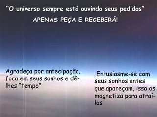 “ O universo sempre está ouvindo seus pedidos” APENAS PEÇA E RECEBERÁ! Agradeça por antecipação, foca em seus sonhos e dê-lhes “tempo” Entusiasme-se com seus sonhos antes que apareçam, isso os magnetiza para atraí-los 