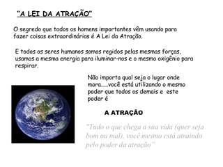   “ A LEI DA ATRAÇÃO” "Tudo o que chega a sua vida  (quer seja bom ou mal) , você  mesmo  está atraindo  pelo poder da atração” Não importa qual seja o lugar onde mora..... você está utilizando o mesmo  poder  que todos os demais e   este poder é O segredo que todos os homens importantes vêm usando para fazer coisas extraordinárias é A Lei da Atração. E todos os seres humanos somos regidos pelas mesmas forças, usamos a mesma energia para iluminar-nos e o mesmo oxigênio para respirar. A ATRAÇÃO 