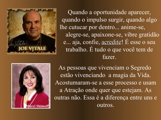 Quando a oportunidade aparecer, quando o impulso surgir, quando algo lhe cutucar por dentro... anime-se,  alegre-se, apaixone-se, vibre gratidão e... aja, confie,  acredite ! É esse o seu trabalho. É tudo o que você tem de fazer. As pessoas que vivenciam o Segredo  estão vivenciando  a magia da Vida. Acostumaram-se a esse processo e usam a Atração onde quer que estejam. As outras não. Essa é a diferença entre uns e outros. Marci Shimoff 
