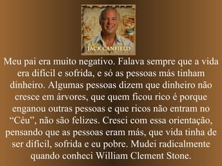 Meu pai era muito negativo. Falava sempre que a vida era difícil e sofrida, e só as pessoas más tinham dinheiro. Algumas pessoas dizem que dinheiro não cresce em árvores, que quem ficou rico é porque enganou outras pessoas e   que ricos não entram no “Céu”, não são felizes. Cresci com essa orientação, pensando que as pessoas eram más, que vida tinha de ser difícil, sofrida e eu pobre. Mudei radicalmente quando conheci William Clement Stone. 