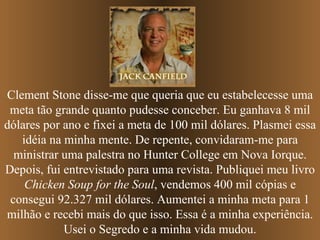 Clement Stone disse-me que queria que eu estabelecesse uma meta tão grande quanto pudesse conceber. Eu ganhava 8 mil dólares por ano e fixei a meta de 100 mil dólares. Plasmei essa idéia na minha mente. De repente, convidaram-me para ministrar uma palestra no Hunter College em Nova Iorque. Depois, fui entrevistado para uma revista. Publiquei meu livro  Chicken Soup for the Soul , vendemos 400 mil cópias e consegui 92.327 mil dólares. Aumentei a minha meta para 1 milhão e recebi mais do que isso. Essa é a minha experiência. Usei o Segredo e a minha vida mudou. 