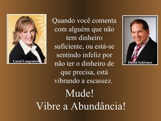 Quando você comenta com alguém que não tem dinheiro suficiente, ou está-se sentindo infeliz por não ter o dinheiro de que precisa, está vibrando a escassez.  Mude!  Vibre a Abundância! Loral Langemeier David Schirmer 