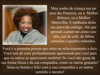 Meu sonho de criança era ser uma das Panteras, ou a  Mulher Biônica, ou a Mulher Maravilha. E nenhuma delas era parecida comigo. Até que aprendi a amar-me como sou: afro, cor de café, de lábios carnudos e quadris redondos.  Você é a primeira pessoa que entra no relacionamento a dois. Você tem de estar profundamente apaixonada por você para que os outros se apaixonem também! Se você não gosta da  sua forma física e da sua companhia, como os outros gostarão? Sinta-se bonita e feliz com a sua companhia e os outros sentirão o mesmo! Lisa Nichols, escritora. 