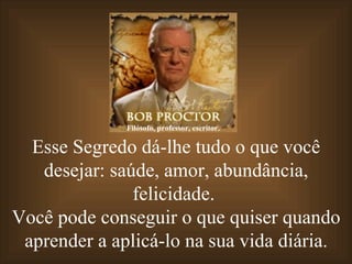 Esse Segredo dá-lhe tudo o que você desejar: saúde, amor, abundância, felicidade.  Você pode conseguir o que quiser quando aprender a aplicá-lo na sua vida diária. Filósofo, professor, escritor. 