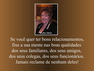 Se você quer ter bons relacionamentos, fixe a sua mente nas boas qualidades  dos seus familiares, dos seus amigos,  dos seus colegas, dos seus funcionários.  Jamais reclame de nenhum deles! Esther Hicks 