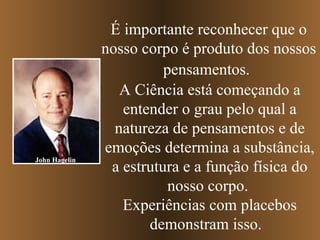 É importante reconhecer que o nosso corpo é produto dos nossos pensamentos.   A Ciência está começando a entender o grau pelo qual a natureza de pensamentos e de emoções determina a substância, a estrutura e a função física do nosso corpo.  Experiências com placebos demonstram isso.  John Hagelin 