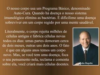 O nosso corpo usa um Programa Básico, denominado  Auto-Cura. Quando há doença o nosso sistema imunológico elimina as bactérias. É dificílimo uma doença sobreviver em um corpo regido por uma mente saudável.  Literalmente, o corpo rejeita milhões de células antigas e fabrica células novas todos os dias: umas partes demoram cerca de dois meses, outras uns dois anos. O fato é que em alguns anos temos um corpo novo. Mas, se você tem uma doença, foca o seu pensamento nela, reclama e comenta sobre ela, você criará mais células doentes.  John Hagelin 