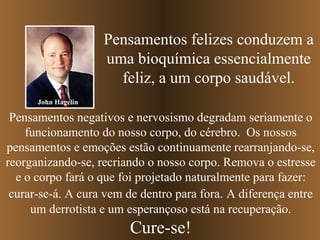 Pensamentos felizes conduzem a uma bioquímica essencialmente feliz, a um corpo saudável. Pensamentos negativos e nervosismo degradam seriamente o funcionamento do nosso corpo, do cérebro.  Os nossos pensamentos e emoções estão continuamente rearranjando-se, reorganizando-se, recriando o nosso corpo. Remova o estresse e o corpo fará o que foi projetado naturalmente para fazer: curar-se-á. A cura vem de dentro para fora.   A diferença entre um derrotista e um esperançoso está na recuperação. Cure-se! John Hagelin 