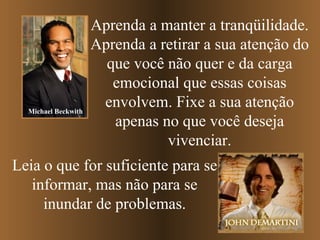 Aprenda a manter a tranqüilidade. Aprenda   a retirar a sua atenção do que você não quer e da carga emocional que essas coisas envolvem. Fixe a sua atenção apenas no que você deseja vivenciar. Leia o que for suficiente para se informar, mas não para se inundar de problemas. Michael Beckwith 