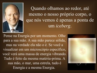 Quando olhamos ao redor, até mesmo o nosso próprio corpo, o que nós vemos é apenas a ponta de um  iceberg . Pense na Energia por um momento. Olhe para a sua mão. A sua mão parece sólida, mas na verdade ela não o é. Se você a visualizar em um microscópio específico, você verá uma massa de energia vibrando. Tudo é feito da mesma matéria-prima. A sua mão, o mar, uma estrela, tudo é Energia e a mesma Energia.  John Hagelin 
