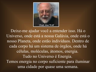 Deixe-me ajudar você a entender isso. Há o Universo, onde está a nossa Galáxia, onde está o nosso Planeta, onde estão indivíduos. Dentro de cada corpo há um sistema de órgãos, onde há células, moléculas, átomos, energia.  Tudo no Universo é Energia.  Temos energia no corpo suficiente para iluminar uma cidade por quase uma semana. Fred Alan Wolf 