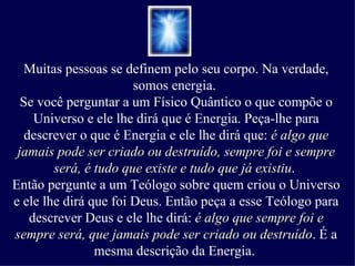Muitas pessoas se definem pelo seu corpo. Na verdade, somos energia.  Se você perguntar a um Físico Quântico o que compõe o Universo e ele lhe dirá que é Energia. Peça-lhe para descrever o que é Energia e ele lhe dirá que:  é algo que jamais pode ser criado ou destruído, sempre foi e sempre será, é tudo que existe e tudo que já existiu .  Então pergunte a um Teólogo sobre quem criou o Universo e ele lhe dirá que foi Deus. Então peça a esse Teólogo para descrever Deus e ele lhe dirá:  é algo que sempre foi e sempre será, que jamais pode ser criado ou destruído . É a mesma descrição da Energia.  