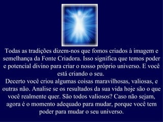 Todas as tradições dizem-nos que fomos criados à imagem e semelhança da Fonte Criadora. Isso significa que temos poder e potencial divino para criar o nosso próprio universo. E você está criando o seu.  Decerto você criou algumas coisas maravilhosas, valiosas, e outras não. Analise se os resultados da sua vida hoje são o que você realmente quer. São todos valiosos? Caso não sejam, agora é o momento adequado para mudar, porque você tem poder para mudar o seu universo. 