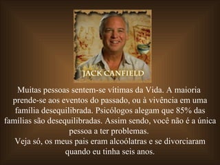 Muitas pessoas sentem-se vítimas da Vida. A maioria  prende-se aos eventos do passado, ou à vivência em uma família desequilibrada. Psicólogos alegam que 85% das famílias são desequilibradas. Assim sendo, você não é a única pessoa a ter problemas.  Veja só, os meus pais eram alcoólatras e se divorciaram quando eu tinha seis anos. 