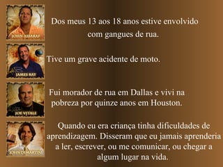 Dos meus 13 aos 18 anos estive envolvido com gangues de rua.   Tive um grave acidente de moto. Fui morador de rua em Dallas e vivi na pobreza por quinze anos em Houston. Quando eu era criança tinha dificuldades de aprendizagem. Disseram que eu jamais aprenderia a ler, escrever, ou me comunicar, ou chegar a algum lugar na vida.  
