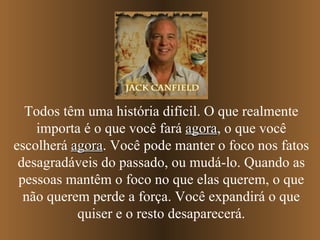 Todos têm uma história difícil. O que realmente importa é o que você fará  agora , o que você escolherá  agora . Você pode manter o foco nos fatos desagradáveis do passado, ou mudá-lo. Quando as pessoas mantêm o foco no que elas querem, o que não querem perde a força. Você expandirá o que quiser e o resto desaparecerá. 