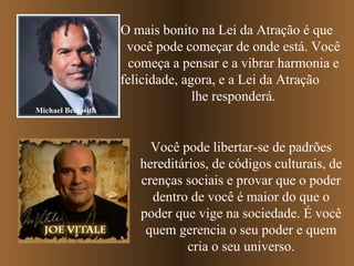 O mais bonito na Lei da Atração é que  você pode começar de onde está. Você começa a pensar e a vibrar harmonia e felicidade, agora, e a Lei da Atração  lhe responderá. Michael Beckwith Você pode libertar-se de padrões hereditários, de códigos culturais, de crenças sociais e provar que o poder dentro de você é maior do que o poder que vige na sociedade. É você quem gerencia o seu poder e quem cria o seu universo. 