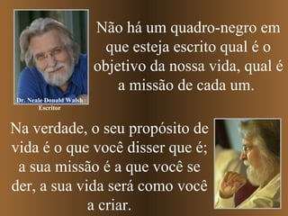Não há um quadro-negro em que esteja escrito qual é o objetivo da nossa vida, qual é a missão de cada um.  Na verdade, o seu propósito de vida é o que você disser que é; a sua missão é a que você se der, a sua vida será como você a criar. Dr. Neale Donald Walsh Escritor 