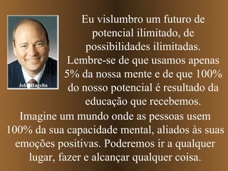 John Hagelin Eu vislumbro um futuro de potencial ilimitado, de possibilidades ilimitadas. Lembre-se de que usamos apenas 5% da nossa mente e de que 100% do nosso potencial é resultado da educação que recebemos. Imagine um mundo onde as pessoas usem 100% da sua capacidade mental, aliados às suas emoções positivas. Poderemos ir a qualquer lugar, fazer e alcançar qualquer coisa. 