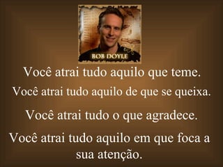 Você atrai tudo aquilo   que teme. Você atrai   tudo aquilo   de que se queixa. Você atrai   tudo o   que agradece. Você atrai   tudo aquilo  em que foca a sua atenção. 