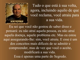 Tudo o que está à sua volta, agora, incluindo aquilo de que você reclama, você atraiu para a sua vida. Eu sei que você não gostou de saber disso e pensará: eu não atraí aquela pessoa, eu não atraí aquela doença, aquele problema etc. Mas eu estou aqui assegurando-lhe: sim, você atraiu. E esse é um dos conceitos mais difíceis de se admitir e compreender, mas de vez que você o aceite, modificará a sua vida.  Essa é apenas uma parte do Segredo. 