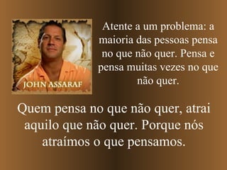 Atente a um problema: a maioria das pessoas pensa no que não quer. Pensa e pensa muitas vezes no que não quer. Quem pensa no que não quer, atrai aquilo que não quer. Porque nós atraímos o que pensamos. 