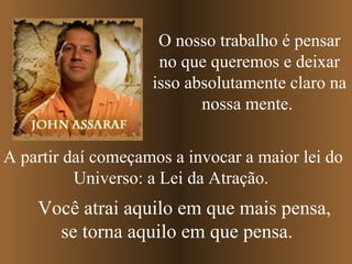 A partir daí começamos a invocar a maior lei do Universo: a Lei da Atração.  O nosso trabalho é pensar no que queremos e deixar isso absolutamente claro na nossa mente.  Você atrai aquilo em que mais pensa, se torna aquilo em que pensa. 