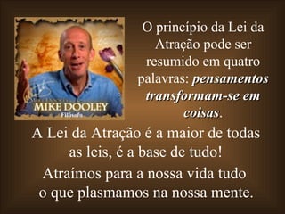 A Lei da Atração é a maior de todas as leis, é a base de tudo! Atraímos para a nossa vida tudo o que plasmamos na nossa mente. O princípio da Lei da Atração pode ser resumido em quatro palavras:  pensamentos transformam-se em coisas . Filósofo 