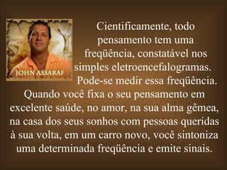 Cientificamente, todo pensamento tem uma freqüência, constatável nos simples eletroencefalogramas.  Pode-se medir essa freqüência.  Quando você fixa o seu pensamento em excelente saúde,   no amor, na sua alma gêmea, na casa dos seus sonhos com pessoas queridas à sua volta,   em um carro novo,   você sintoniza uma determinada freqüência e emite sinais. 