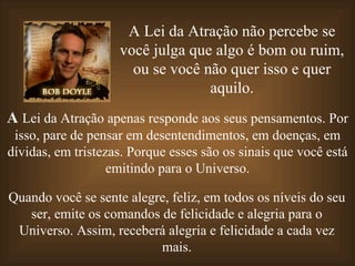 A Lei da Atração não percebe se você julga que algo é bom ou ruim, ou se você não quer isso e quer aquilo. A  Lei da Atração apenas responde aos seus pensamentos. Por isso, pare de pensar em desentendimentos, em doenças, em dívidas, em tristezas. Porque esses são os sinais que você está emitindo para o Universo. Quando você se sente alegre, feliz, em todos os níveis do seu ser, emite os comandos de felicidade e alegria para o Universo. Assim, receberá alegria e felicidade a cada vez mais. 