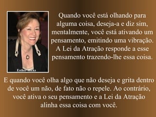Esther Hicks Quando você está olhando para alguma coisa, deseja-a e diz sim, mentalmente, você está ativando um pensamento, emitindo uma vibração. A Lei da Atração responde a esse pensamento trazendo-lhe essa coisa. E quando você olha algo que não deseja e grita dentro de você um não, de fato não o repele. Ao contrário, você ativa o seu pensamento e a Lei da Atração alinha essa coisa com você. 