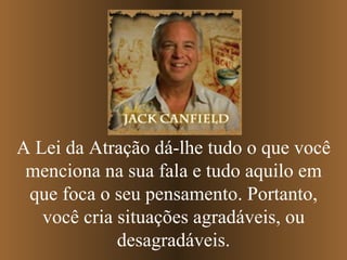 A Lei da Atração dá-lhe tudo o que você menciona na sua fala e tudo aquilo em que foca o seu pensamento. Portanto, você cria situações agradáveis, ou desagradáveis. 