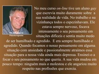 Dr. Bill Harris Psicoterapeuta No meu curso  on-line  tive um aluno  gay   que escrevia muito duramente sobre  a sua realidade de vida. No trabalho e na vizinhança todos o espezinhavam. Ele estava sempre nervoso, focava intensamente o seu pensamento em   situações difíceis   e sentia muito medo   de ser humilhado e agredido.  E era sempre   humilhado e agredido.   Quando focamos o nosso pensamento em alguma situação com ansiedade e passionalmente atraímos essa situação para a nossa vida ainda mais depressa. Ensinei-o a focar o seu pensamento no que queria. A sua vida mudou em pouco tempo: ninguém mais o molestou e ele angariou muito respeito nas profissões que exercia . 