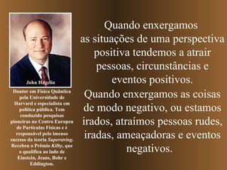 Quando enxergamos  as situações de uma perspectiva positiva tendemos a atrair pessoas, circunstâncias e eventos positivos. Quando enxergamos as coisas de modo negativo, ou estamos irados, atraímos pessoas rudes, iradas, ameaçadoras e   eventos negativos.  John Hagelin Doutor em Física Quântica pela Universidade de Harvard e especialista em política pública. Tem conduzido pesquisas pioneiras no Centro Europeu de Partículas Físicas e é responsável pelo imenso sucesso da teoria  Superstring . Recebeu o Prêmio  Kilby , que o qualifica ao lado de Einstein, Jeans, Bohr e Eddington. 