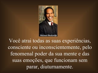 Você atrai todas as suas experiências, consciente ou inconscientemente, pelo fenomenal poder da sua mente e das suas emoções, que funcionam sem parar, diuturnamente. Michael Beckwith 