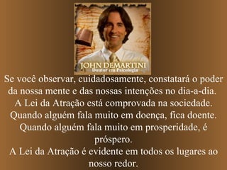 Se você observar, cuidadosamente, constatará o poder da nossa mente e das nossas intenções no dia-a-dia.  A Lei da Atração está comprovada na sociedade. Quando alguém fala muito em doença, fica doente. Quando alguém fala muito em prosperidade, é próspero. A Lei da Atração é evidente em todos os lugares ao nosso redor. Doutor em Psicologia 