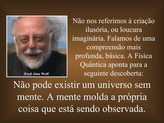 Não pode existir um universo sem mente. A mente molda a própria coisa que está sendo observada. Não nos referimos à criação ilusória, ou loucura imaginária. Falamos de uma compreensão mais profunda, básica. A Física Quântica aponta para a seguinte descoberta: Fred Alan Wolf 