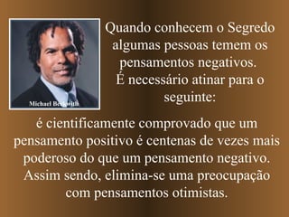 Quando conhecem o Segredo algumas pessoas temem os pensamentos negativos.  É necessário atinar para o seguinte: é cientificamente comprovado que um pensamento positivo é centenas de vezes mais poderoso do que um pensamento negativo. Assim sendo, elimina-se uma preocupação com pensamentos otimistas. Michael Beckwith 