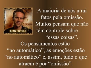 Os pensamentos estão  “ no automático”, as emoções estão “no automático” e, assim, tudo o que atraem é por “omissão”. A   maioria de nós atrai fatos pela omissão. Muitos pensam que não têm controle sobre  “essas coisas”. 
