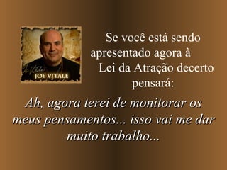 Se você está sendo apresentado agora à  Lei da Atração decerto pensará: Ah, agora terei de monitorar os meus pensamentos... isso vai me dar muito trabalho... 