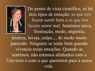 Do ponto de vista científico, só há dois tipos de emoção:  as que nos fazem sentir bem  e  as que nos fazem sentir mal . Sentimos raiva, frustração, medo, angústia,   tristeza, inveja, culpa...,   de modo muito parecido. Ninguém se sente bem quando vivencia essas emoções. Quando as sentimos, não estamos alinhados com o Universo e com o que queremos para a nossa vida.  Esther Hicks 