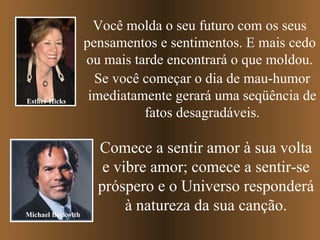 Você molda o seu futuro com os seus pensamentos e sentimentos. E mais cedo ou mais tarde encontrará o que moldou. Se você começar o dia de mau-humor imediatamente gerará uma seqüência de fatos desagradáveis. Comece a sentir amor à sua volta e vibre amor; comece a sentir-se próspero e o Universo responderá à natureza da sua canção. Esther Hicks Michael Beckwith 