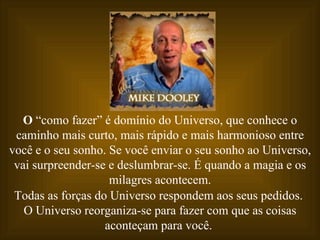 O  “como fazer” é domínio do Universo, que conhece o caminho mais curto, mais rápido e mais harmonioso entre você e o seu sonho. Se você enviar o seu sonho ao Universo, vai surpreender-se e deslumbrar-se. É quando a magia e os milagres acontecem. Todas as forças do Universo respondem aos seus pedidos.  O Universo reorganiza-se para fazer com que as coisas aconteçam para você.  
